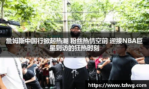 詹姆斯中国行掀起热潮 粉丝热情空前 迎接NBA巨星到访的狂热时刻
