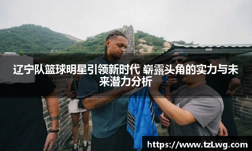 辽宁队篮球明星引领新时代 崭露头角的实力与未来潜力分析
