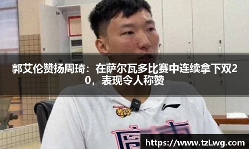 郭艾伦赞扬周琦：在萨尔瓦多比赛中连续拿下双20，表现令人称赞