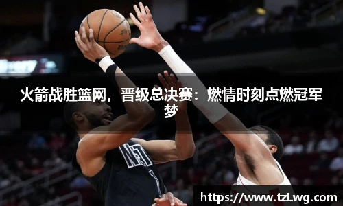 火箭战胜篮网，晋级总决赛：燃情时刻点燃冠军梦
