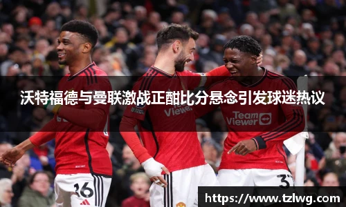 沃特福德与曼联激战正酣比分悬念引发球迷热议